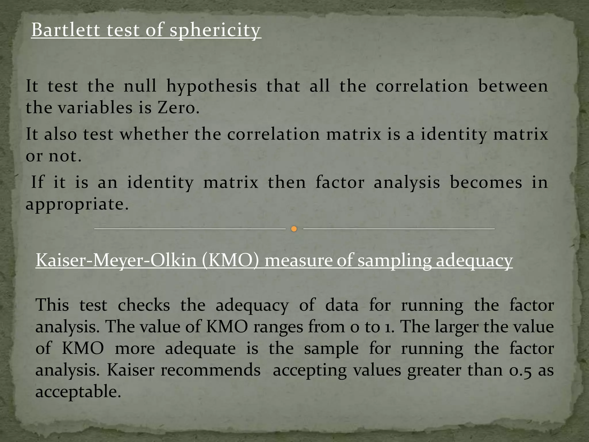 Bartlett test of sphericity
It test the null hypothesis that all the correlation between
the variables is Zero.
It also test whether the correlation matrix is a identity matrix
or not.
If it is an identity matrix then factor analysis becomes in
appropriate.
Kaiser-Meyer-Olkin (KMO) measure of sampling adequacy
This test checks the adequacy of data for running the factor
analysis. The value of KMO ranges from 0 to 1. The larger the value
of KMO more adequate is the sample for running the factor
analysis. Kaiser recommends accepting values greater than 0.5 as
acceptable.
 