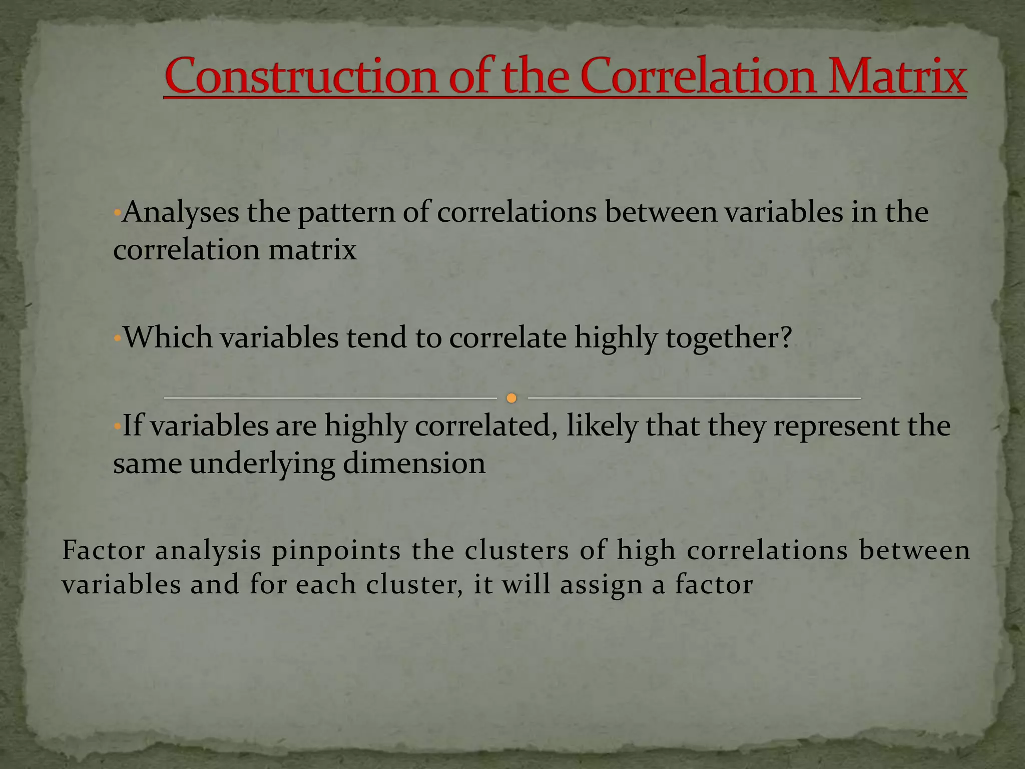 •Analyses the pattern of correlations between variables in the
correlation matrix
•Which variables tend to correlate highly together?
•If variables are highly correlated, likely that they represent the
same underlying dimension
Factor analysis pinpoints the clusters of high correlations between
variables and for each cluster, it will assign a factor
 
