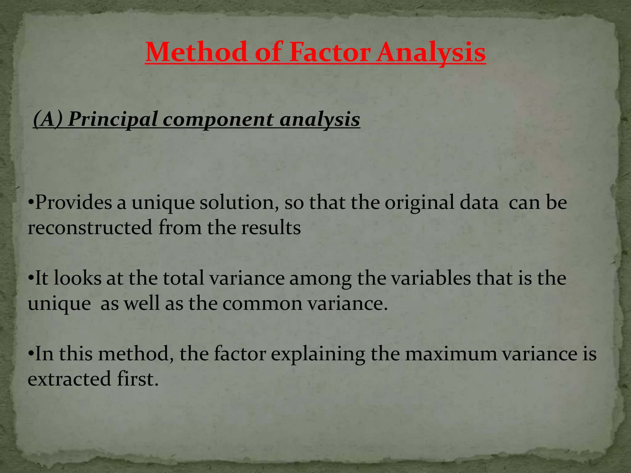 Method of Factor Analysis
(A) Principal component analysis
•Provides a unique solution, so that the original data can be
reconstructed from the results
•It looks at the total variance among the variables that is the
unique as well as the common variance.
•In this method, the factor explaining the maximum variance is
extracted first.
 