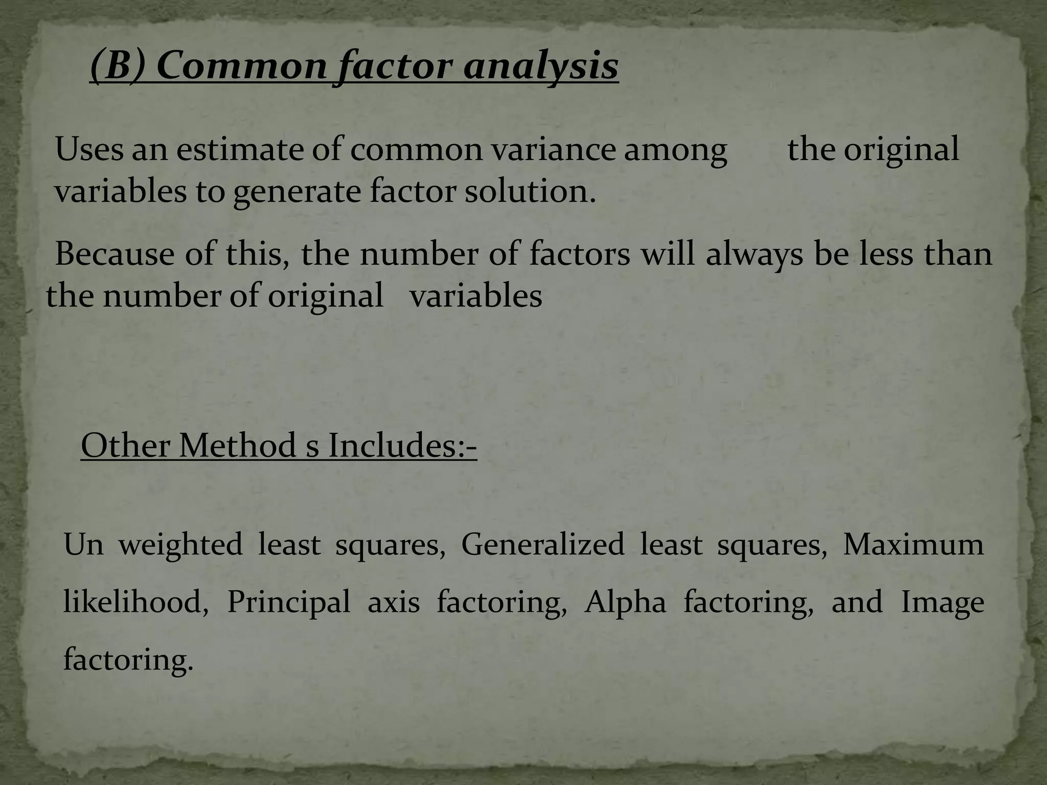 Uses an estimate of common variance among the original
variables to generate factor solution.
Because of this, the number of factors will always be less than
the number of original variables
(B) Common factor analysis
Un weighted least squares, Generalized least squares, Maximum
likelihood, Principal axis factoring, Alpha factoring, and Image
factoring.
Other Method s Includes:-
 