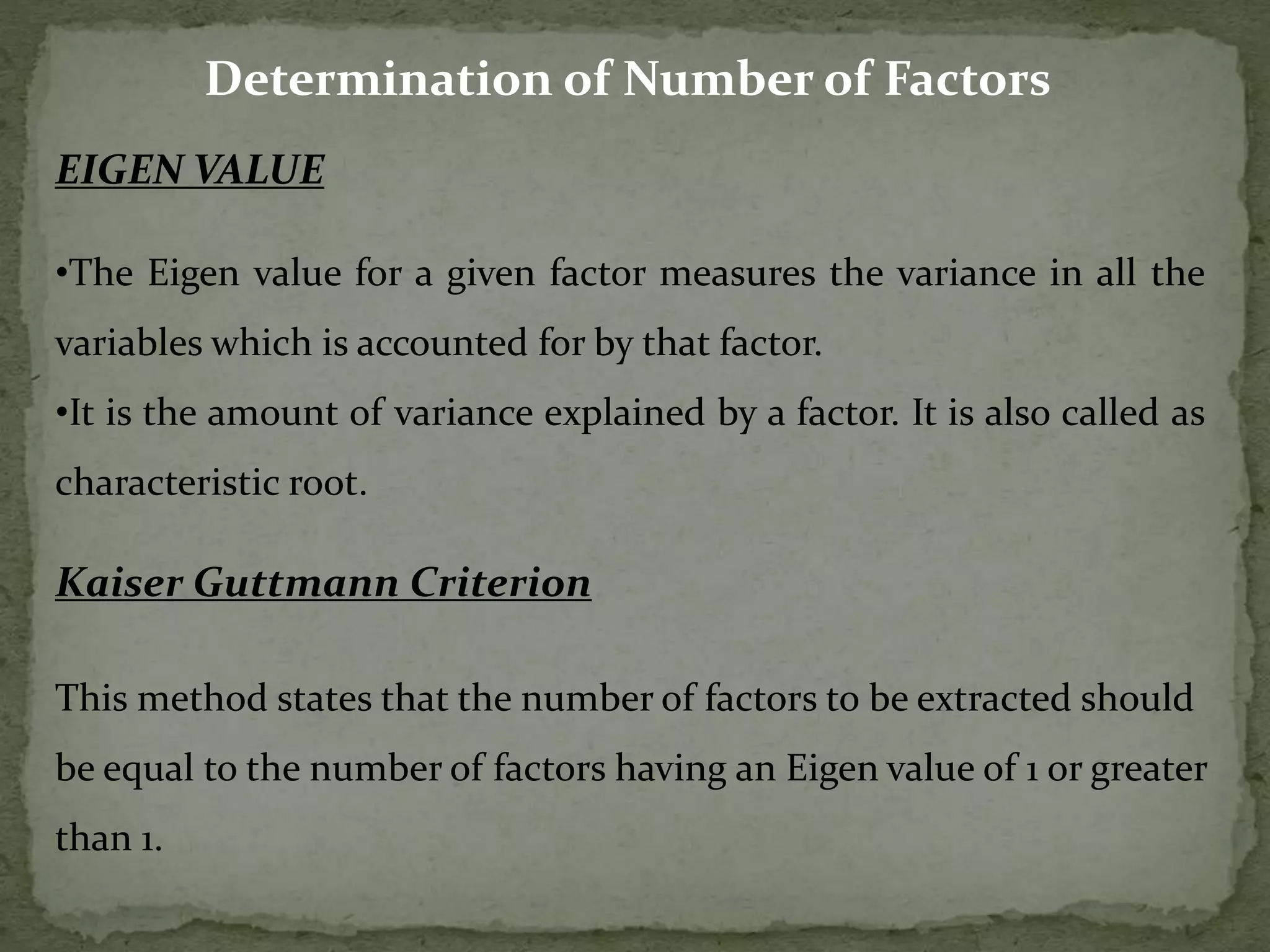 Determination of Number of Factors
EIGEN VALUE
•The Eigen value for a given factor measures the variance in all the
variables which is accounted for by that factor.
•It is the amount of variance explained by a factor. It is also called as
characteristic root.
Kaiser Guttmann Criterion
This method states that the number of factors to be extracted should
be equal to the number of factors having an Eigen value of 1 or greater
than 1.
 
