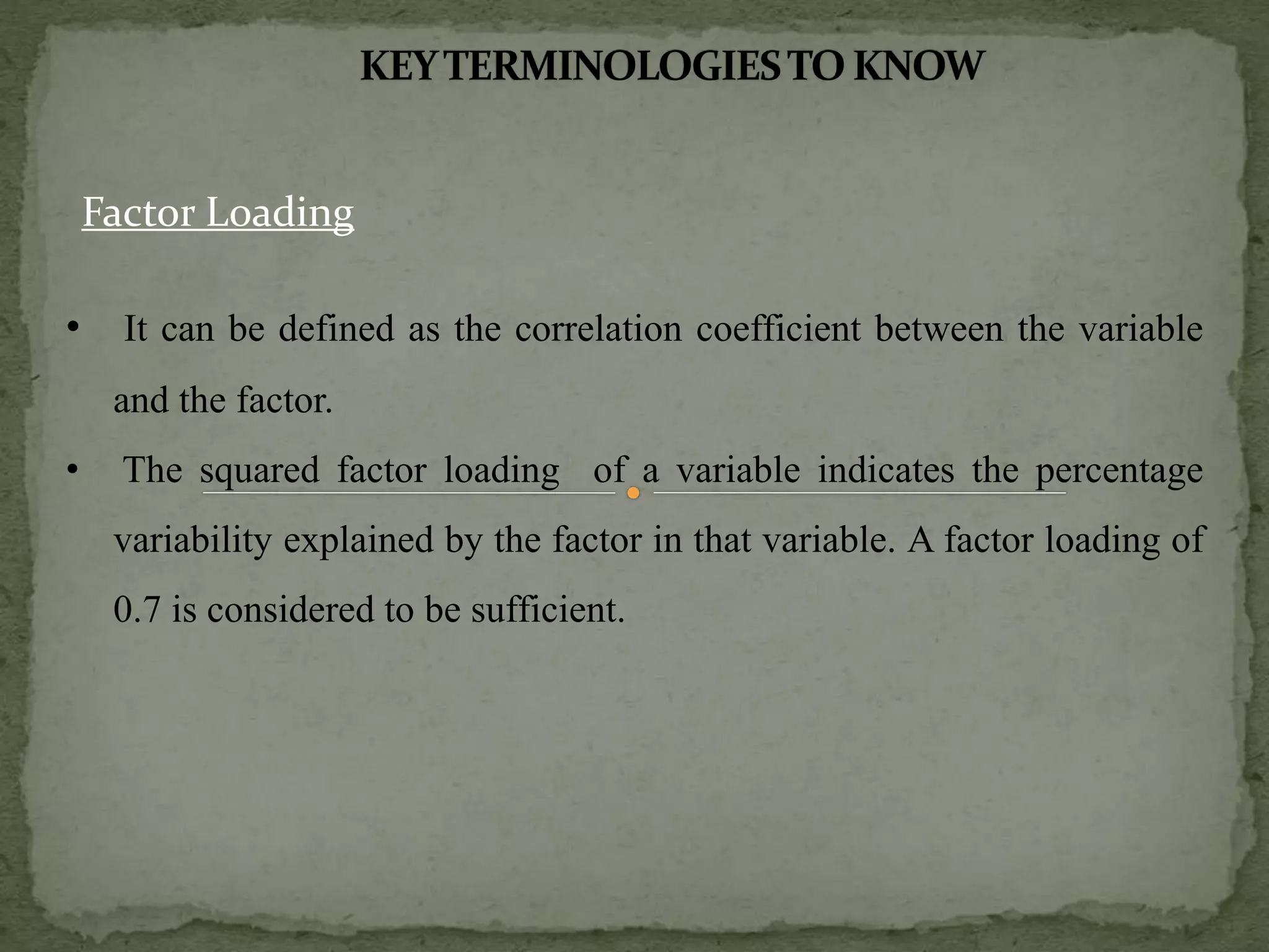 Factor Loading
• It can be defined as the correlation coefficient between the variable
and the factor.
• The squared factor loading of a variable indicates the percentage
variability explained by the factor in that variable. A factor loading of
0.7 is considered to be sufficient.
 