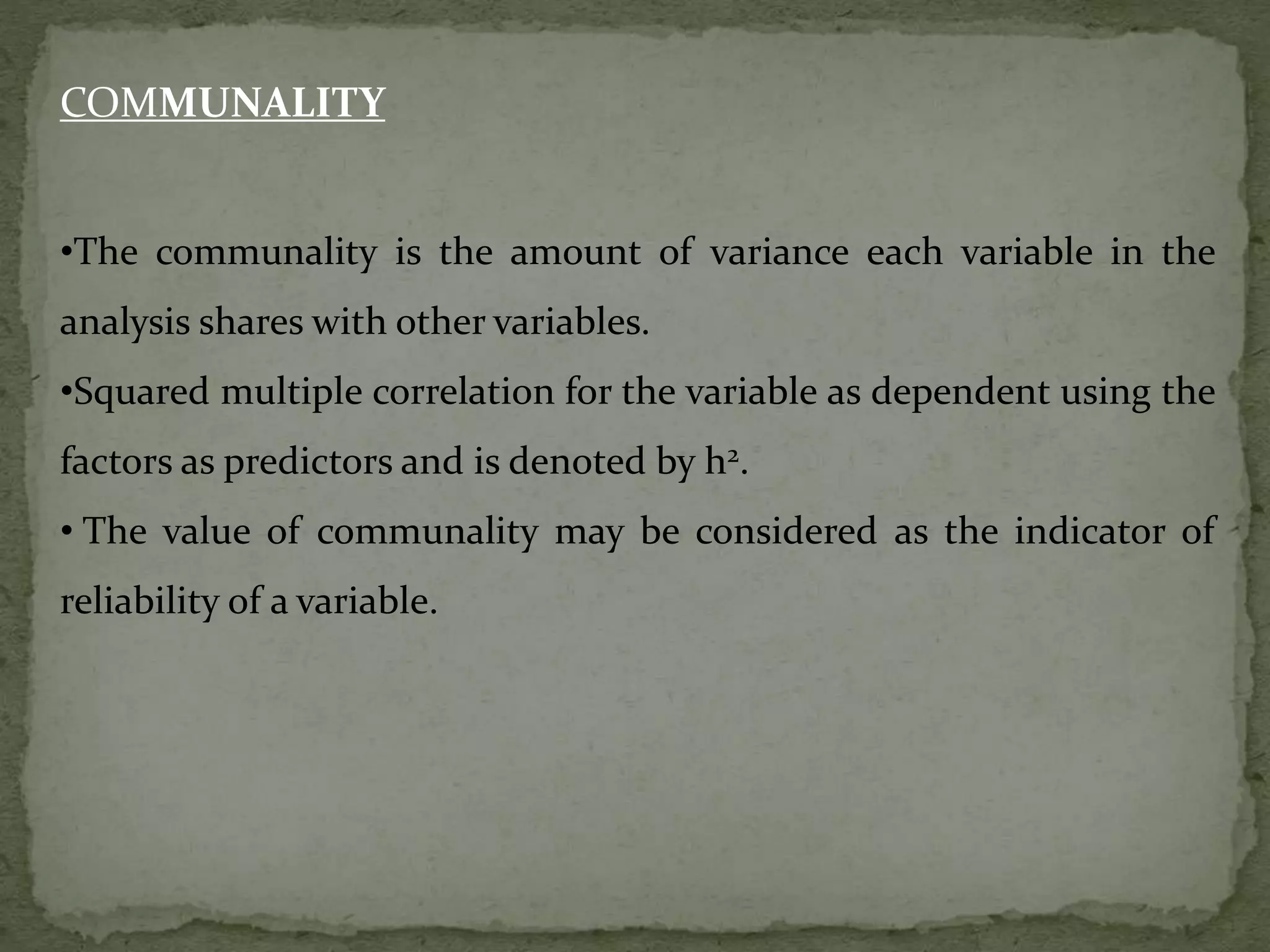 COMMUNALITY
•The communality is the amount of variance each variable in the
analysis shares with other variables.
•Squared multiple correlation for the variable as dependent using the
factors as predictors and is denoted by h2.
• The value of communality may be considered as the indicator of
reliability of a variable.
 