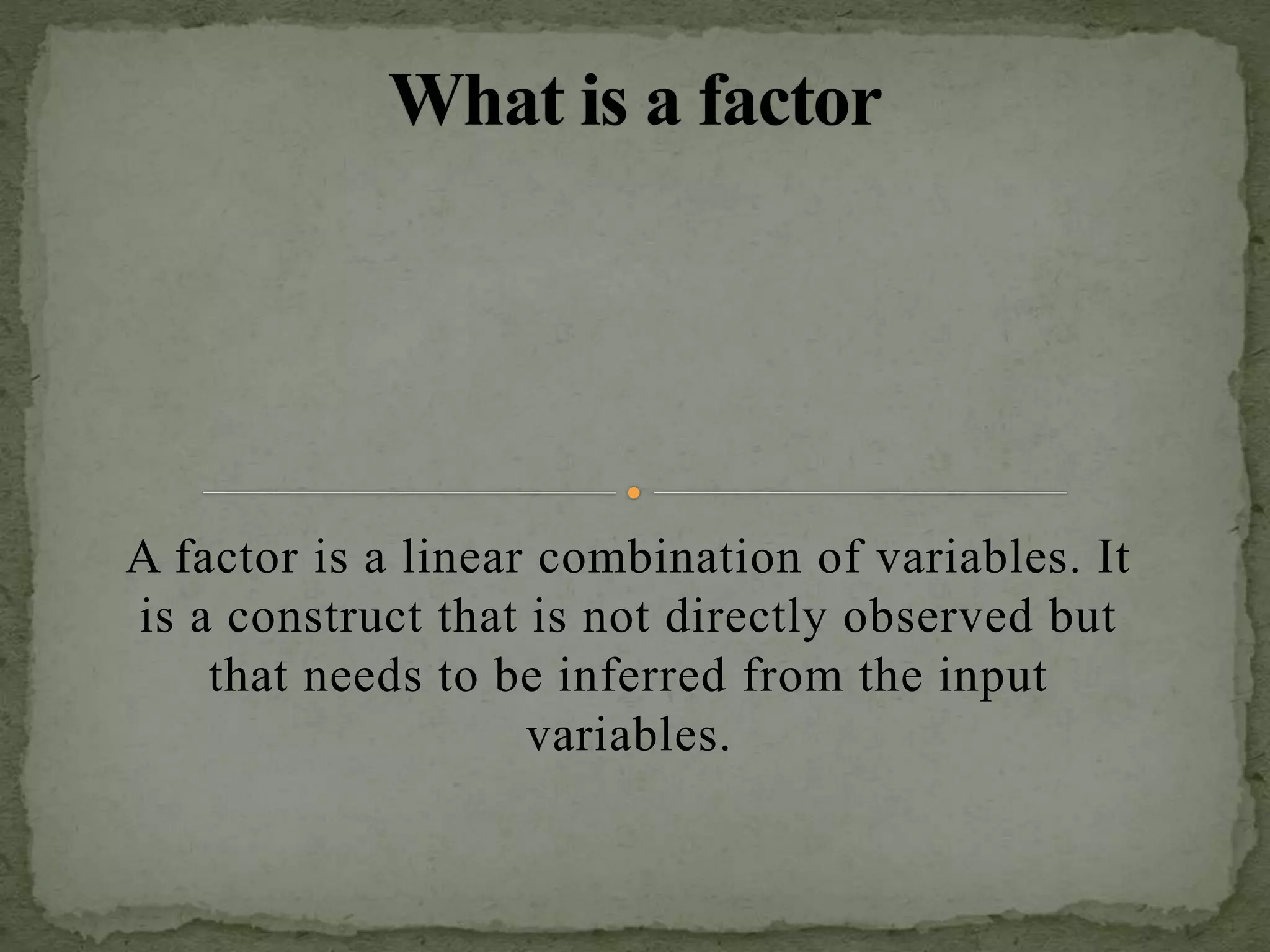 A factor is a linear combination of variables. It
is a construct that is not directly observed but
that needs to be inferred from the input
variables.
 