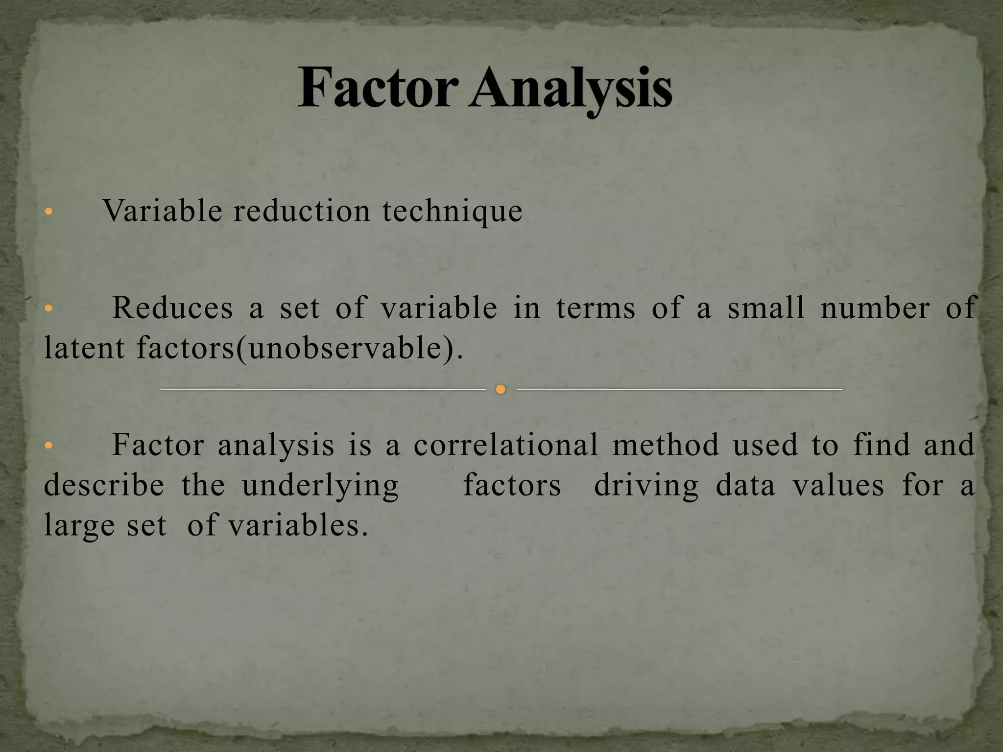 • Variable reduction technique
• Reduces a set of variable in terms of a small number of
latent factors(unobservable).
• Factor analysis is a correlational method used to find and
describe the underlying factors driving data values for a
large set of variables.
 