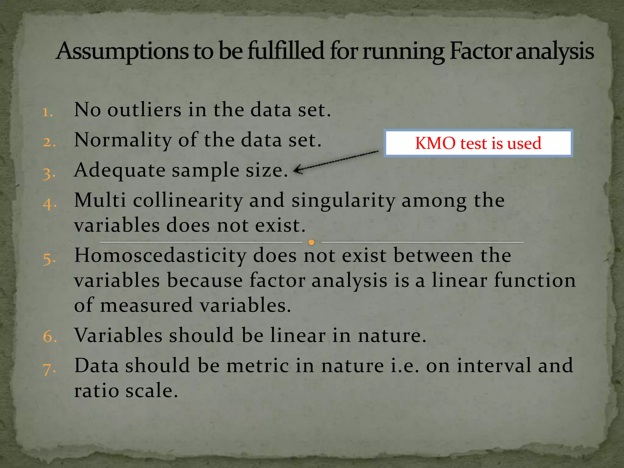 1. No outliers in the data set.
2. Normality of the data set.
3. Adequate sample size.
4. Multi collinearity and singularity among the
variables does not exist.
5. Homoscedasticity does not exist between the
variables because factor analysis is a linear function
of measured variables.
6. Variables should be linear in nature.
7. Data should be metric in nature i.e. on interval and
ratio scale.
KMO test is used
 