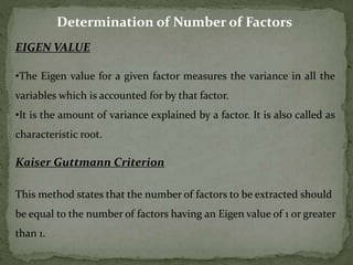 Determination of Number of Factors
EIGEN VALUE
•The Eigen value for a given factor measures the variance in all the
variables which is accounted for by that factor.
•It is the amount of variance explained by a factor. It is also called as
characteristic root.
Kaiser Guttmann Criterion
This method states that the number of factors to be extracted should
be equal to the number of factors having an Eigen value of 1 or greater
than 1.
 