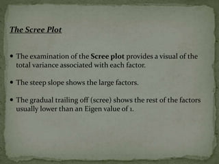 The Scree Plot
 The examination of the Scree plot provides a visual of the
total variance associated with each factor.
 The steep slope shows the large factors.
 The gradual trailing off (scree) shows the rest of the factors
usually lower than an Eigen value of 1.
 