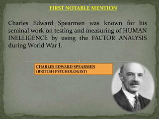 FIRST NOTABLE MENTION
Charles Edward Spearmen was known for his
seminal work on testing and measuring of HUMAN
INELLIGENCE by using the FACTOR ANALYSIS
during World War I.
CHARLES EDWARD SPEARMEN
(BRITISH PSYCHOLOGIST)
 