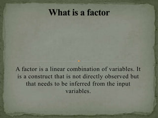 A factor is a linear combination of variables. It
is a construct that is not directly observed but
that needs to be inferred from the input
variables.
 