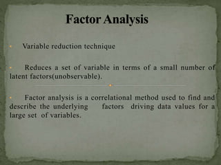 • Variable reduction technique
• Reduces a set of variable in terms of a small number of
latent factors(unobservable).
• Factor analysis is a correlational method used to find and
describe the underlying factors driving data values for a
large set of variables.
 