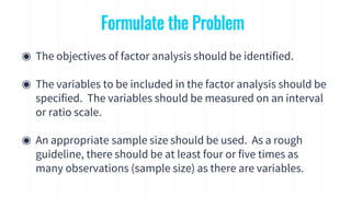 Formulate the Problem
◉ The objectives of factor analysis should be identified.
◉ The variables to be included in the factor analysis should be
specified. The variables should be measured on an interval
or ratio scale.
◉ An appropriate sample size should be used. As a rough
guideline, there should be at least four or five times as
many observations (sample size) as there are variables.
 