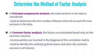 ◉ In Principal components analysis, the total variance in the data is
considered.
-Used to determine the min number of factors that will account for max
variance in the data.
◉ In Common factor analysis, the factors are estimated based only on the
common variance.
-Communalities are inserted in the diagonal of the correlation matrix.
-Used to identify the underlying dimensions and when the common
variance is of interest.
Determine the Method of Factor Analysis
 