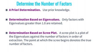 ◉ A Priori Determination. Use prior knowledge.
◉ Determination Based on Eigenvalues. Only factors with
Eigenvalues greater than 1.0 are retained.
◉ Determination Based on Scree Plot. A scree plot is a plot of
the Eigenvalues against the number of factors in order of
extraction. The point at which the scree begins denotes the true
number of factors.
Determine the Number of Factors
 