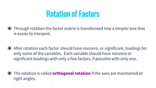 ◉ Through rotation the factor matrix is transformed into a simpler one that
is easier to interpret.
◉ After rotation each factor should have nonzero, or significant, loadings for
only some of the variables. Each variable should have nonzero or
significant loadings with only a few factors, if possible with only one.
◉ The rotation is called orthogonal rotation if the axes are maintained at
right angles.
Rotation of Factors
 