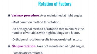 ◉ Varimax procedure. Axes maintained at right angles
-Most common method for rotation.
-An orthogonal method of rotation that minimizes the
number of variables with high loadings on a factor.
-Orthogonal rotation results in uncorrelated factors.
◉ Oblique rotation. Axes not maintained at right angles
-Factors are correlated.
Rotation of Factors
 