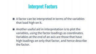 ◉ A factor can be interpreted in terms of the variables
that load high on it.
◉ Another useful aid in interpretation is to plot the
variables, using the factor loadings as coordinates.
Variables at the end of an axis are those that have
high loadings on only that factor, and hence describe
the factor.
Interpret Factors
 