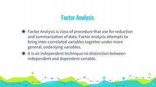 Factor Analysis
◉ Factor Analysis is class of procedure that use for reduction
and summarization of data. Factor analysis attempts to
bring inter-correlated variables together under more
general, underlying variables.
◉ It is an independent technique no distinction between
independent and dependent variable.
3
 