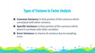Types of Variance in Factor Analysis
◉ Common Variance: Is that portion of the variance which
correlated with other variance.
◉ Specific Variance: Is that portion of the variance which
doesn’t correlate with other variables
◉ Error Variance: Is chance of variance due to sampling
error.
6
 