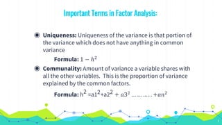 Important Terms in Factor Analysis:
◉ Uniqueness: Uniqueness of the variance is that portion of
the variance which does not have anything in common
variance
Formula: 1 − ℎ2
◉ Communality: Amount of variance a variable shares with
all the other variables. This is the proportion of variance
explained by the common factors.
Formula: h2 =a12+a22 + 𝑎32
… … … . . +𝑎𝑛2
7
 