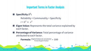 Important Terms in Factor Analysis
◉ Specificity 𝑺 𝟐
:
Reliability = Communality + Specificity
r = ℎ2 + 𝑠2
◉ Eigen Value: Represents the total variance explained by
each factor.
◉ Percentage of Variance: Total percentage of variance
attributed to each factor.
Formula: 𝐸𝑖𝑔𝑒𝑛 𝑉𝑎𝑙𝑢𝑒 𝑜𝑓 1𝑠𝑡 𝑓𝑎𝑐𝑡𝑜𝑟
𝑇𝑜𝑡𝑎𝑙 𝐸𝑖𝑔𝑒𝑛 𝑉𝑎𝑙𝑢𝑒
∗ 100
8
 