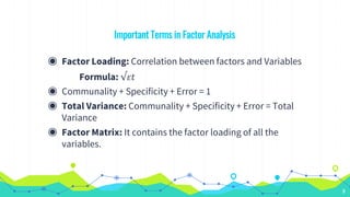 Important Terms in Factor Analysis
◉ Factor Loading: Correlation between factors and Variables
Formula: √𝜀𝑡
◉ Communality + Specificity + Error = 1
◉ Total Variance: Communality + Specificity + Error = Total
Variance
◉ Factor Matrix: It contains the factor loading of all the
variables.
9
 