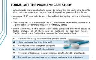 FORMULATE THE PROBLEM: CASE STUDY
• A toothpaste brand conducted a survey to determine the underlying benefits
that customer seeks from the purchase of its product (problem formulation)
• A sample of 30 respondents was collected by intercepting them at a shopping
mall
• The survey had six statements (V1 to V7) which were expected to answer on a
7-point scale (1 = strongly disagree, 7 = strongly agree)
• Some statements in the below table seems correlated and when tested in
factor analysis, all of them can be explained by just two factors -
‘health benefits’ and ‘smile attractiveness’. Let’s understand how.
V1 It is important to buy a toothpaste that prevents cavities
V2 I like a toothpaste that gives shiny teeth
V3 A toothpaste should strengthen your gums
V4 I prefer a toothpaste that freshens breath
V5 Prevention of tooth decay is not an important benefit offered by a toothpaste
V6 The most important consideration in buying a toothpaste is attractive teeth 5
 