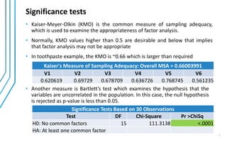 Significance tests
• Another measure is Bartlett’s test which examines the hypothesis that the
variables are uncorrelated in the population. In this case, the null hypothesis
is rejected as p-value is less than 0.05.
• Kaiser-Meyer-Olkin (KMO) is the common measure of sampling adequacy,
which is used to examine the appropriateness of factor analysis.
• Normally, KMO values higher than 0.5 are desirable and below that implies
that factor analysis may not be appropriate
• In toothpaste example, the KMO is ~0.66 which is larger than required
Kaiser's Measure of Sampling Adequacy: Overall MSA = 0.66003991
V1 V2 V3 V4 V5 V6
0.620619 0.69729 0.678709 0.636726 0.768745 0.561235
Significance Tests Based on 30 Observations
Test DF Chi-Square Pr >ChiSq
H0: No common factors 15 111.3138 <.0001
HA: At least one common factor
7
 