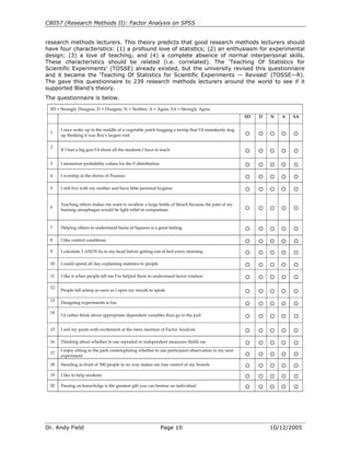C8057 (Research Methods II): Factor Analysis on SPSS


research methods lecturers. This theory predicts that good research methods lecturers should
have four characteristics: (1) a profound love of statistics; (2) an enthusiasm for experimental
design; (3) a love of teaching; and (4) a complete absence of normal interpersonal skills.
These characteristics should be related (i.e. correlated). The ‘Teaching Of Statistics for
Scientific Experiments’ (TOSSE) already existed, but the university revised this questionnaire
and it became the ‘Teaching Of Statistics for Scientific Experiments — Revised’ (TOSSE—R).
The gave this questionnaire to 239 research methods lecturers around the world to see if it
supported Bland’s theory.
The questionnaire is below.

 SD = Strongly Disagree, D = Disagree, N = Neither, A = Agree, SA = Strongly Agree
                                                                                                    SD   D   N   A   SA


      I once woke up in the middle of a vegetable patch hugging a turnip that I'd mistakenly dug
 1                                                                                                  A    A   A   A   A
      up thinking it was Roy's largest root

 2
      If I had a big gun I'd shoot all the students I have to teach                                 A    A   A   A   A


 3    I memorize probability values for the F-distribution                                          A    A   A   A   A

 4    I worship at the shrine of Pearson                                                            A    A   A   A   A

 5    I still live with my mother and have little personal hygiene                                  A    A   A   A   A


      Teaching others makes me want to swallow a large bottle of bleach because the pain of my
 6                                                                                                  A    A   A   A   A
      burning oesophagus would be light relief in comparison



 7    Helping others to understand Sums of Squares is a great feeling                               A    A   A   A   A

 8    I like control conditions                                                                     A    A   A   A   A

 9    I calculate 3 ANOVAs in my head before getting out of bed every morning                       A    A   A   A   A

 10   I could spend all day explaining statistics to people                                         A    A   A   A   A

 11   I like it when people tell me I've helped them to understand factor rotation                  A    A   A   A   A

 12
      People fall asleep as soon as I open my mouth to speak                                        A    A   A   A   A

 13   Designing experiments is fun                                                                  A    A   A   A   A

 14
      I'd rather think about appropriate dependent variables than go to the pub                     A    A   A   A   A


 15   I soil my pants with excitement at the mere mention of Factor Analysis                        A    A   A   A   A

 16   Thinking about whether to use repeated or independent measures thrills me                     A    A   A   A   A

      I enjoy sitting in the park contemplating whether to use participant observation in my next
 17                                                                                                 A    A   A   A   A
      experiment

 18   Standing in front of 300 people in no way makes me lose control of my bowels                  A    A   A   A   A

 19   I like to help students                                                                       A    A   A   A   A

 20   Passing on knowledge is the greatest gift you can bestow an individual                        A    A   A   A   A




Dr. Andy Field                                                Page 10                                        10/12/2005
 