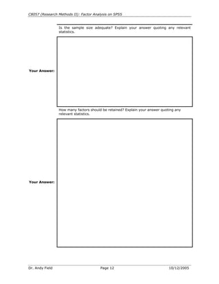 C8057 (Research Methods II): Factor Analysis on SPSS


                 Is the sample size adequate? Explain your answer quoting any relevant
                 statistics.




Your Answer:




                 How many factors should be retained? Explain your answer quoting any
                 relevant statistics.




Your Answer:




Dr. Andy Field                          Page 12                               10/12/2005
 
