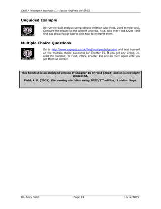 C8057 (Research Methods II): Factor Analysis on SPSS


Unguided Example

                 Re-run the SAQ analysis using oblique rotation (Use Field, 2005 to help you).
                 Compare the results to the current analysis. Also, look over Field (2005) and
                 find out about Factor Scores and how to interpret them.


Multiple Choice Questions
                 Go to http://www.sagepub.co.uk/field/multiplechoice.html and test yourself
                 on the multiple choice questions for Chapter 15. If you get any wrong, re-
                 read this handout (or Field, 2005, Chapter 15) and do them again until you
                 get them all correct.




This handout is an abridged version of Chapter 15 of Field (2005) and so is copyright
                                     protected.
  Field, A. P. (2005). Discovering statistics using SPSS (2nd edition). London: Sage.




Dr. Andy Field                           Page 14                                 10/12/2005
 