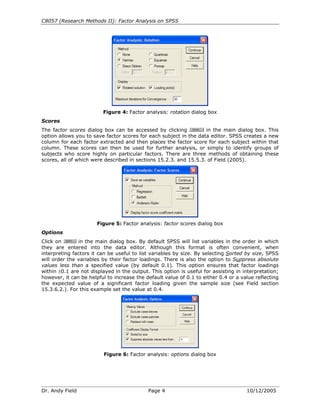 C8057 (Research Methods II): Factor Analysis on SPSS




                         Figure 4: Factor analysis: rotation dialog box
Scores
The factor scores dialog box can be accessed by clicking           in the main dialog box. This
option allows you to save factor scores for each subject in the data editor. SPSS creates a new
column for each factor extracted and then places the factor score for each subject within that
column. These scores can then be used for further analysis, or simply to identify groups of
subjects who score highly on particular factors. There are three methods of obtaining these
scores, all of which were described in sections 15.2.3. and 15.5.3. of Field (2005).




                       Figure 5: Factor analysis: factor scores dialog box
Options
Click on       in the main dialog box. By default SPSS will list variables in the order in which
they are entered into the data editor. Although this format is often convenient, when
interpreting factors it can be useful to list variables by size. By selecting Sorted by size, SPSS
will order the variables by their factor loadings. There is also the option to Suppress absolute
values less than a specified value (by default 0.1). This option ensures that factor loadings
within ±0.1 are not displayed in the output. This option is useful for assisting in interpretation;
however, it can be helpful to increase the default value of 0.1 to either 0.4 or a value reflecting
the expected value of a significant factor loading given the sample size (see Field section
15.3.6.2.). For this example set the value at 0.4.




                          Figure 6: Factor analysis: options dialog box




Dr. Andy Field                              Page 4                                   10/12/2005
 
