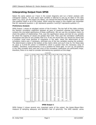 C8057 (Research Methods II): Factor Analysis on SPSS


Interpreting Output from SPSS
Select the same options as I have in the screen diagrams and run a factor analysis with
orthogonal rotation. To save space each variable is referred to only by its label on the data
editor (e.g. Q12). On the output you obtain, you should find that the SPSS uses the value label
(the question itself) in all of the output. When using the output in this chapter just remember
that Q1 represents question 1, Q2 represents question 2 and Q17 represents question 17.
Preliminary Analysis
SPSS Output 1 shows an abridged version of the R-matrix. The top half of this table contains
the Pearson correlation coefficient between all pairs of questions whereas the bottom half
contains the one-tailed significance of these coefficients. We can use this correlation matrix to
check the pattern of relationships. First, scan the significance values and look for any variable
for which the majority of values are greater than 0.05. Then scan the correlation coefficients
themselves and look for any greater than 0.9. If any are found then you should be aware that
a problem could arise because of singularity in the data: check the determinant of the
correlation matrix and, if necessary, eliminate one of the two variables causing the problem.
The determinant is listed at the bottom of the matrix (blink and you’ll miss it). For these data
its value is 5.271E−04 (which is 0.0005271) which is greater than the necessary value of
0.00001. Therefore, multicollinearity is not a problem for these data. To sum up, all questions
in the SAQ correlate fairly well and none of the correlation coefficients are particularly large;
therefore, there is no need to consider eliminating any questions at this stage.
                                                                      Correlation Matrixa


                                           Q01      Q02      Q03      Q04         Q05       Q19      Q20      Q21      Q22      Q23
                 Correlation       Q01      1.000    -.099    -.337     .436         .402    -.189     .214     .329    -.104    -.004
                                   Q02      -.099    1.000     .318    -.112        -.119     .203    -.202    -.205     .231     .100
                                   Q03      -.337     .318    1.000    -.380        -.310     .342    -.325    -.417     .204     .150
                                   Q04       .436    -.112    -.380    1.000         .401    -.186     .243     .410    -.098    -.034
                                   Q05       .402    -.119    -.310     .401        1.000    -.165     .200     .335    -.133    -.042
                                   Q06       .217    -.074    -.227     .278         .257    -.167     .101     .272    -.165    -.069
                                   Q07       .305    -.159    -.382     .409         .339    -.269     .221     .483    -.168    -.070
                                   Q08       .331    -.050    -.259     .349         .269    -.159     .175     .296    -.079    -.050
                                   Q09      -.092     .315     .300    -.125        -.096     .249    -.159    -.136     .257     .171
                                   Q10       .214    -.084    -.193     .216         .258    -.127     .084     .193    -.131    -.062
                                   Q11       .357    -.144    -.351     .369         .298    -.200     .255     .346    -.162    -.086
                                   Q12       .345    -.195    -.410     .442         .347    -.267     .298     .441    -.167    -.046
                                   Q13       .355    -.143    -.318     .344         .302    -.227     .204     .374    -.195    -.053
                                   Q14       .338    -.165    -.371     .351         .315    -.254     .226     .399    -.170    -.048
                                   Q15       .246    -.165    -.312     .334         .261    -.210     .206     .300    -.168    -.062
                                   Q16       .499    -.168    -.419     .416         .395    -.267     .265     .421    -.156    -.082
                                   Q17       .371    -.087    -.327     .383         .310    -.163     .205     .363    -.126    -.092
                                   Q18       .347    -.164    -.375     .382         .322    -.257     .235     .430    -.160    -.080
                                   Q19      -.189     .203     .342    -.186        -.165    1.000    -.249    -.275     .234     .122
                                   Q20       .214    -.202    -.325     .243         .200    -.249    1.000     .468    -.100    -.035
                                   Q21       .329    -.205    -.417     .410         .335    -.275     .468    1.000    -.129    -.068
                                   Q22      -.104     .231     .204    -.098        -.133     .234    -.100    -.129    1.000     .230
                                   Q23      -.004     .100     .150    -.034        -.042     .122    -.035    -.068     .230    1.000
                 Sig. (1-tailed)   Q01                .000     .000     .000         .000     .000     .000     .000     .000     .410
                                   Q02       .000              .000     .000         .000     .000     .000     .000     .000     .000
                                   Q03       .000     .000              .000         .000     .000     .000     .000     .000     .000
                                   Q04       .000     .000     .000                  .000     .000     .000     .000     .000     .043
                                   Q05       .000     .000     .000     .000                  .000     .000     .000     .000     .017
                                   Q06       .000     .000     .000     .000         .000     .000     .000     .000     .000     .000
                                   Q07       .000     .000     .000     .000         .000     .000     .000     .000     .000     .000
                                   Q08       .000     .006     .000     .000         .000     .000     .000     .000     .000     .005
                                   Q09       .000     .000     .000     .000         .000     .000     .000     .000     .000     .000
                                   Q10       .000     .000     .000     .000         .000     .000     .000     .000     .000     .001
                                   Q11       .000     .000     .000     .000         .000     .000     .000     .000     .000     .000
                                   Q12       .000     .000     .000     .000         .000     .000     .000     .000     .000     .009
                                   Q13       .000     .000     .000     .000         .000     .000     .000     .000     .000     .004
                                   Q14       .000     .000     .000     .000         .000     .000     .000     .000     .000     .007
                                   Q15       .000     .000     .000     .000         .000     .000     .000     .000     .000     .001
                                   Q16       .000     .000     .000     .000         .000     .000     .000     .000     .000     .000
                                   Q17       .000     .000     .000     .000         .000     .000     .000     .000     .000     .000
                                   Q18       .000     .000     .000     .000         .000     .000     .000     .000     .000     .000
                                   Q19       .000     .000     .000     .000         .000              .000     .000     .000     .000
                                   Q20       .000     .000     .000     .000         .000     .000              .000     .000     .039
                                   Q21       .000     .000     .000     .000         .000     .000     .000              .000     .000
                                   Q22       .000     .000     .000     .000         .000     .000     .000     .000              .000
                                   Q23       .410     .000     .000     .043         .017     .000     .039     .000     .000
                    a. Determinant = 5.271E-04



                                                               SPSS Output 1
SPSS Output 2 shows several very important parts of the output: the Kaiser-Meyer-Olkin
measure of sampling adequacy and Bartlett's test of sphericity. The KMO statistic varies




Dr. Andy Field                                                        Page 5                                                             10/12/2005
 
