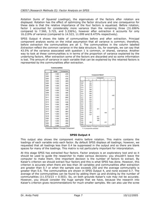 C8057 (Research Methods II): Factor Analysis on SPSS


Rotation Sums of Squared Loadings), the eigenvalues of the factors after rotation are
displayed. Rotation has the effect of optimizing the factor structure and one consequence for
these data is that the relative importance of the four factors is equalized. Before rotation,
factor 1 accounted for considerably more variance than the remaining three (31.696%
compared to 7.560, 5.725, and 5.336%), however after extraction it accounts for only
16.219% of variance (compared to 14.523, 11.099 and 8.475% respectively).
SPSS Output 4 shows the table of communalities before and after extraction. Principal
component analysis works on the initial assumption that all variance is common; therefore,
before extraction the communalities are all 1. The communalities in the column labelled
Extraction reflect the common variance in the data structure. So, for example, we can say that
43.5% of the variance associated with question 1 is common, or shared, variance. Another
way to look at these communalities is in terms of the proportion of variance explained by the
underlying factors. After extraction some of the factors are discarded and so some information
is lost. The amount of variance in each variable that can be explained by the retained factors is
represented by the communalities after extraction.
                           Communalities

                              Initial   Extraction
                    Q01         1.000        .435                                                   a
                                                                                    Component Matrix
                    Q02         1.000        .414
                                                                                              Component
                    Q03         1.000        .530
                                                                         1                2            3          4
                    Q04         1.000        .469
                                                             Q18          .701
                    Q05         1.000        .343            Q07          .685
                    Q06         1.000        .654            Q16          .679
                    Q07         1.000        .545            Q13          .673
                                                             Q12          .669
                    Q08         1.000        .739
                                                             Q21          .658
                    Q09         1.000        .484            Q14          .656
                    Q10         1.000        .335            Q11          .652                                    -.400
                    Q11         1.000        .690            Q17          .643
                    Q12                                      Q04          .634
                                1.000        .513
                                                             Q03         -.629
                    Q13         1.000        .536            Q15          .593
                    Q14         1.000        .488            Q01          .586
                    Q15         1.000        .378            Q05          .556
                    Q16         1.000        .487            Q08          .549             .401                   -.417
                                                             Q10          .437
                    Q17         1.000        .683
                                                             Q20          .436                          -.404
                    Q18         1.000        .597            Q19         -.427
                    Q19         1.000        .343            Q09                           .627
                    Q20         1.000        .484            Q02                           .548
                    Q21                                      Q22                           .465
                                1.000        .550
                                                             Q06             .562                          .571
                    Q22         1.000        .464            Q23                                                  .507
                    Q23         1.000        .412            Extraction Method: Principal Component Analysis.
                    Extraction Method: Principal Component     a. 4 components extracted.




                                                     SPSS Output 4
This output also shows the component matrix before rotation. This matrix contains the
loadings of each variable onto each factor. By default SPSS displays all loadings; however, we
requested that all loadings less than 0.4 be suppressed in the output and so there are blank
spaces for many of the loadings. This matrix is not particularly important for interpretation.
At this stage SPSS has extracted four factors. Factor analysis is an exploratory tool and so it
should be used to guide the researcher to make various decisions: you shouldn't leave the
computer to make them. One important decision is the number of factors to extract. By
Kaiser's criterion we should extract four factors and this is what SPSS has done. However, this
criterion is accurate when there are less than 30 variables and communalities after extraction
are greater than 0.7 or when the sample size exceeds 250 and the average communality is
greater than 0.6. The communalities are shown in SPSS Output 4, and none exceed 0.7. The
average of the communalities can be found by adding them up and dividing by the number of
communalities (11.573/23 = 0.503). So, on both grounds Kaiser's rule may not be accurate.
However, you should consider the huge sample that we have, because the research into
Kaiser's criterion gives recommendations for much smaller samples. We can also use the scree




Dr. Andy Field                                           Page 7                                                           10/12/2005
 