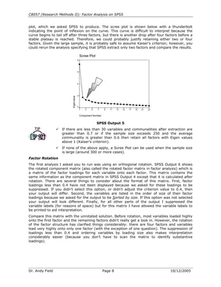 C8057 (Research Methods II): Factor Analysis on SPSS


plot, which we asked SPSS to produce. The scree plot is shown below with a thunderbolt
indicating the point of inflexion on the curve. This curve is difficult to interpret because the
curve begins to tail off after three factors, but there is another drop after four factors before a
stable plateau is reached. Therefore, we could probably justify retaining either two or four
factors. Given the large sample, it is probably safe to assume Kaiser's criterion; however, you
could rerun the analysis specifying that SPSS extract only two factors and compare the results.

                                           Scree Plot
                                       8




                                       6




                                       4




                                       2
                          Eigenvalue




                                       0
                                           1   3   5    7     9   11   13   15   17   19   21   23


                                           Component Number


                                                        SPSS Output 5
                    If there are less than 30 variables and communalities after extraction are
                    greater than 0.7 or if the sample size exceeds 250 and the average
                    communality is greater than 0.6 then retain all factors with Eigen values
                    above 1 (Kaiser’s criterion).
                    If none of the above apply, a Scree Plot can be used when the sample size
                    is large (around 300 or more cases).
Factor Rotation
The first analysis I asked you to run was using an orthogonal rotation. SPSS Output 6 shows
the rotated component matrix (also called the rotated factor matrix in factor analysis) which is
a matrix of the factor loadings for each variable onto each factor. This matrix contains the
same information as the component matrix in SPSS Output 4 except that it is calculated after
rotation. There are several things to consider about the format of this matrix. First, factor
loadings less than 0.4 have not been displayed because we asked for these loadings to be
suppressed. If you didn't select this option, or didn't adjust the criterion value to 0.4, then
your output will differ. Second, the variables are listed in the order of size of their factor
loadings because we asked for the output to be Sorted by size. If this option was not selected
your output will look different. Finally, for all other parts of the output I suppressed the
variable labels (for reasons of space) but for this matrix I have allowed the variable labels to
be printed to aid interpretation.
Compare this matrix with the unrotated solution. Before rotation, most variables loaded highly
onto the first factor and the remaining factors didn't really get a look in. However, the rotation
of the factor structure has clarified things considerably: there are four factors and variables
load very highly onto only one factor (with the exception of one question). The suppression of
loadings less than 0.4 and ordering variables by loading size also makes interpretation
considerably easier (because you don't have to scan the matrix to identify substantive
loadings).




Dr. Andy Field                                                Page 8                                 10/12/2005
 
