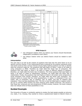 C8057 (Research Methods II): Factor Analysis on SPSS


                                                                                    a
                                                             Rotated Component Matrix

                                                                                                Component
                                                                                 1          2            3          4
                    I have little experience of computers                            .800
                    SPSS always crashes when I try to use it                         .684
                    I worry that I will cause irreparable damage because
                                                                                     .647
                    of my incompetenece with computers
                    All computers hate me                                            .638
                    Computers have minds of their own and deliberately
                                                                                     .579
                    go wrong whenever I use them
                    Computers are useful only for playing games                      .550
                    Computers are out to get me                                      .459
                    I can't sleep for thoughts of eigen vectors                                 .677
                    I wake up under my duvet thinking that I am trapped
                                                                                                .661
                    under a normal distribtion
                    Standard deviations excite me                                           -.567
                    People try to tell you that SPSS makes statistics
                                                                                     .473       .523
                    easier to understand but it doesn't
                    I dream that Pearson is attacking me with correlation
                                                                                                .516
                    coefficients
                    I weep openly at the mention of central tendency                            .514
                    Statiscs makes me cry                                                       .496
                    I don't understand statistics                                               .429
                    I have never been good at mathematics                                                    .833
                    I slip into a coma whenever I see an equation                                            .747
                    I did badly at mathematics at school                                                     .747
                    My friends are better at statistics than me                                                         .648
                    My friends are better at SPSS than I am                                                             .645
                    If I'm good at statistics my friends will think I'm a nerd                                          .586
                    My friends will think I'm stupid for not being able to
                                                                                                                        .543
                    cope with SPSS
                    Everybody looks at me when I use SPSS                                                               .427
                   Extraction Method: Principal Component Analysis.
                   Rotation Method: Varimax with Kaiser Normalization.
                      a. Rotation converged in 9 iterations.




                                                              SPSS Output 6
                   Use orthogonal rotation when you believe your factors should theoretically
                   independent (unrelated to each other).
                   Use oblique rotation when you believe factors should be related to each
                   other.
Interpretation
The next step is to look at the content of questions that load onto the same factor to try to
identify common themes. If the mathematical factor produced by the analysis represents some
real-world construct then common themes among highly loading questions can help us identify
what the construct might be. The questions that load highly on factor 1 seem to all relate to
using computers or SPSS. Therefore we might label this factor fear of computers. The
questions that load highly on factor 2 all seem to relate to different aspects of statistics;
therefore, we might label this factor fear of statistics. The three questions that load highly on
factor 3 all seem to relate to mathematics; therefore, we might label this factor fear of
mathematics. Finally, the questions that load highly on factor 4 all contain some component of
social evaluation from friends; therefore, we might label this factor peer evaluation. This
analysis seems to reveal that the initial questionnaire, in reality, is composed of four sub-
scales: fear of computers, fear of statistics, fear of maths, and fear of negative peer
evaluation. There are two possibilities here. The first is that the SAQ failed to measure what it
set out to (namely SPSS anxiety) but does measure some related constructs. The second is
that these four constructs are sub-components of SPSS anxiety; however, the factor analysis
does not indicate which of these possibilities is true.

Guided Example
The University of Sussex is constantly seeking to employ the best people possible as lecturers
(no, really, it is). Anyway, they wanted to revise a questionnaire based on Bland’s theory of



Dr. Andy Field                                                       Page 9                                                    10/12/2005


                      SPSS Output 6
 