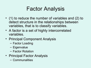 Factor Analysis (1) to reduce the number of variables and (2) to detect structure in the relationships between variables, that is to classify variables. A factor is a set of highly intercorrelated variables. Principal Component Analysis Factor Loading Eigenvalue Factor Rotation Principal Factor Analysis Communalities 