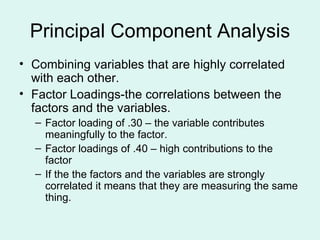 Principal Component Analysis Combining variables that are highly correlated with each other. Factor Loadings-the correlations between the factors and the variables. Factor loading of .30 – the variable contributes meaningfully to the factor. Factor loadings of .40 – high contributions to the factor If the the factors and the variables are strongly correlated it means that they are measuring the same thing. 