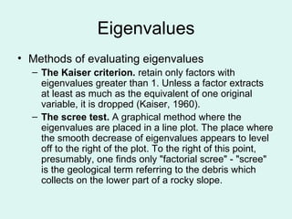 Eigenvalues Methods of evaluating eigenvalues The Kaiser criterion.  retain only factors with eigenvalues greater than 1. Unless a factor extracts at least as much as the equivalent of one original variable, it is dropped (Kaiser, 1960). The scree test.  A graphical method where the eigenvalues are placed in a line plot. The place where the smooth decrease of eigenvalues appears to level off to the right of the plot. To the right of this point, presumably, one finds only "factorial scree" - "scree" is the geological term referring to the debris which collects on the lower part of a rocky slope. 
