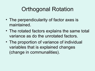 Orthogonal Rotation The perpendicularity of factor axes is maintained. The rotated factors explains the same total variance as do the unrotated factors.  The proportion of variance of individual variables that is explained changes (change in communalities). 