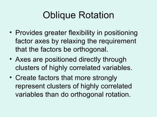 Oblique Rotation Provides greater flexibility in positioning factor axes by relaxing the requirement that the factors be orthogonal. Axes are positioned directly through clusters of highly correlated variables. Create factors that more strongly represent clusters of highly correlated variables than do orthogonal rotation.  