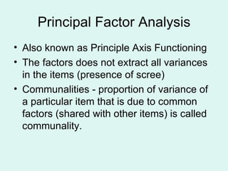 Principal Factor Analysis Also known as Principle Axis Functioning  The factors does not extract all variances in the items (presence of scree) Communalities - proportion of variance of a particular item that is due to common factors (shared with other items) is called communality.  