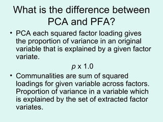 What is the difference between PCA and PFA? PCA each squared factor loading gives the proportion of variance in an original variable that is explained by a given factor variate. p  x 1.0 Communalities are sum of squared loadings for given variable across factors. Proportion of variance in a variable which is explained by the set of extracted factor variates.  