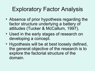 Exploratory Factor Analysis Absence of prior hypothesis regarding the factor structure underlying a battery of attitudes (Tucker & McCallum, 1997). Used in the early stages of research on developing a concept. Hypothesis will be at best loosely defined, the general objective of the research is to explore the factorial structure of the domain. 