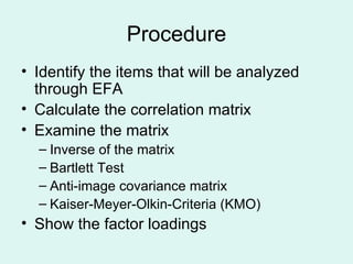Procedure Identify the items that will be analyzed through EFA Calculate the correlation matrix Examine the matrix Inverse of the matrix Bartlett Test Anti-image covariance matrix Kaiser-Meyer-Olkin-Criteria (KMO) Show the factor loadings 