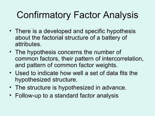 Confirmatory Factor Analysis There is a developed and specific hypothesis about the factorial structure of a battery of attributes. The hypothesis concerns the number of common factors, their pattern of intercorrelation, and pattern of common factor weights. Used to indicate how well a set of data fits the hypothesized structure. The structure is hypothesized in advance.  Follow-up to a standard factor analysis 