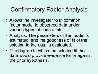 Confirmatory Factor Analysis Allows the investigator to fit common factor model to observed data under various types of constraints. Analysis: The parameters of the model is estimated, and the goodness of fit of the solution to the data is evaluated. The degree to which the solution fit the data would provide evidence for or against the prior hypothesis. 