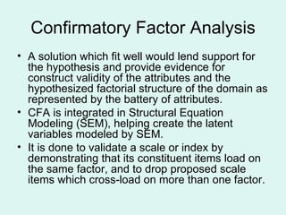 Confirmatory Factor Analysis A solution which fit well would lend support for the hypothesis and provide evidence for construct validity of the attributes and the hypothesized factorial structure of the domain as represented by the battery of attributes. CFA is integrated in Structural Equation Modeling (SEM), helping create the latent variables modeled by SEM.  It is done to validate a scale or index by demonstrating that its constituent items load on the same factor, and to drop proposed scale items which cross-load on more than one factor.  