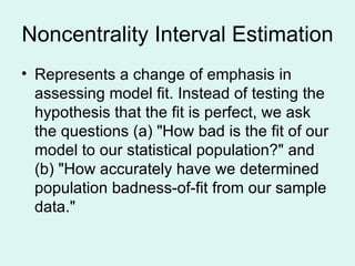Noncentrality Interval Estimation Represents a change of emphasis in assessing model fit. Instead of testing the hypothesis that the fit is perfect, we ask the questions (a) "How bad is the fit of our model to our statistical population?" and (b) "How accurately have we determined population badness-of-fit from our sample data." 