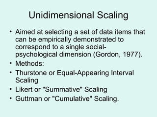 Unidimensional Scaling Aimed at selecting a set of data items that can be empirically demonstrated to correspond to a single social-psychological dimension (Gordon, 1977). Methods: Thurstone or Equal-Appearing Interval Scaling  Likert or "Summative" Scaling Guttman or "Cumulative" Scaling.  